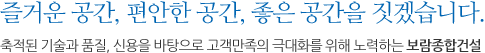 즐거운 공간, 편안한 공간, 좋은 공간을 짓겠습니다.<br>축적된 기술과 품질, 신용을 바탕으로 고객만족의 극대화를 위해 노력하는 보람종합건설