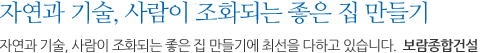 자연과 기술, 사람이 조화되는 좋은 집 만들기에 최선을 다하고 있습니다.